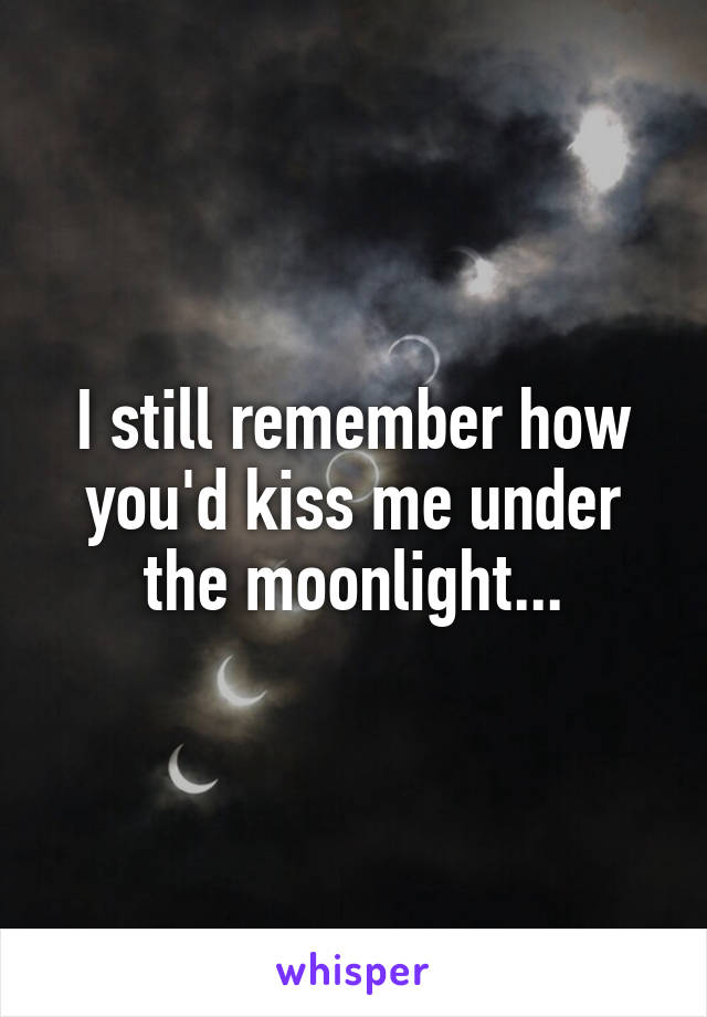 I still remember how you'd kiss me under the moonlight...