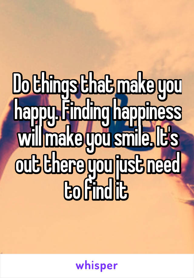 Do things that make you happy. Finding happiness will make you smile. It's out there you just need to find it 