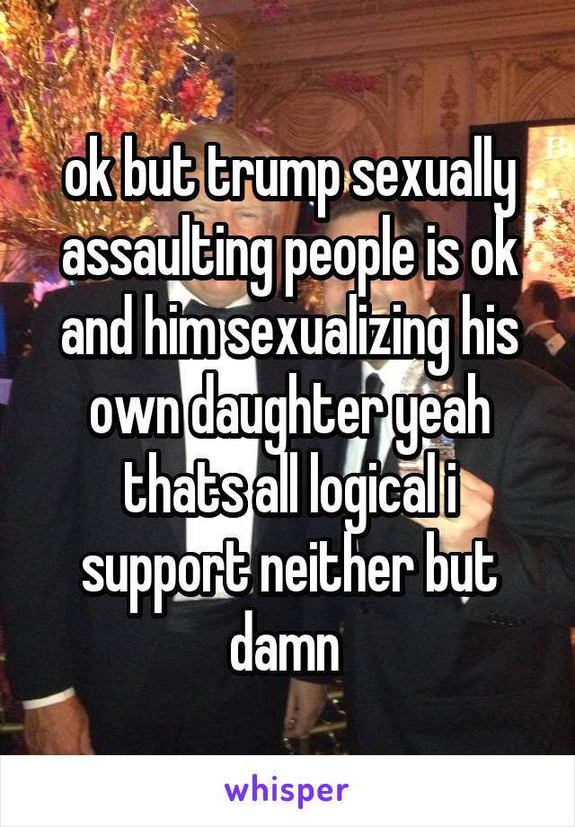 ok but trump sexually assaulting people is ok and him sexualizing his own daughter yeah thats all logical i support neither but damn 