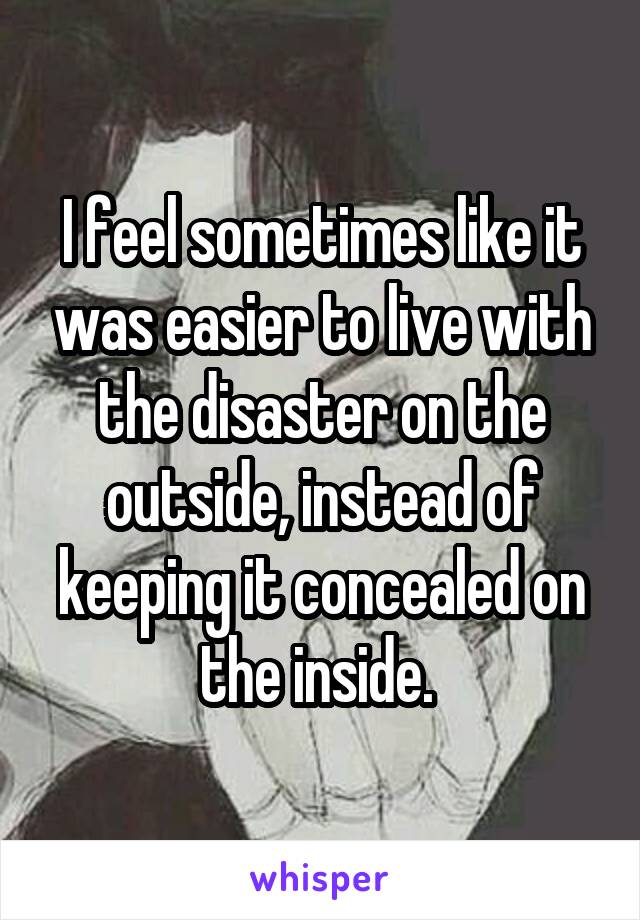 I feel sometimes like it was easier to live with the disaster on the outside, instead of keeping it concealed on the inside. 