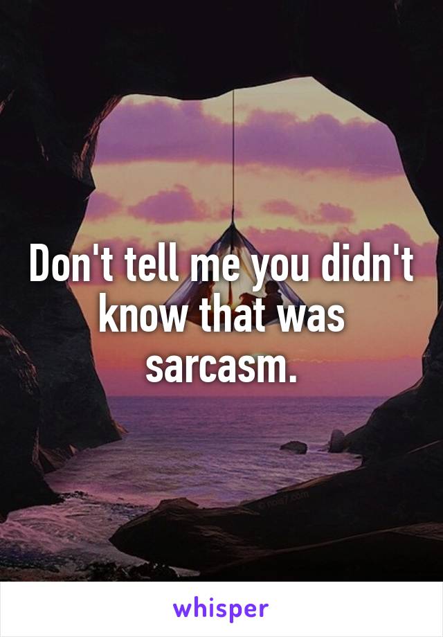 Don't tell me you didn't know that was sarcasm.