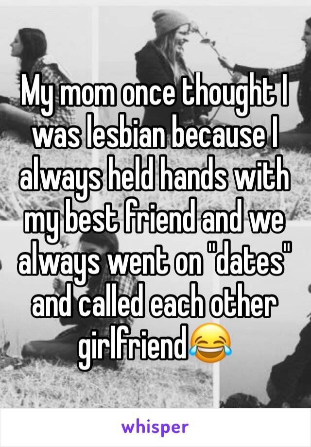 My mom once thought I was lesbian because I always held hands with my best friend and we always went on "dates" and called each other girlfriend😂 