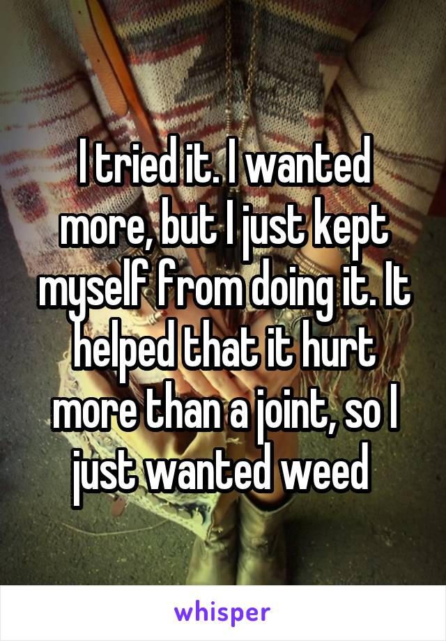 I tried it. I wanted more, but I just kept myself from doing it. It helped that it hurt more than a joint, so I just wanted weed 