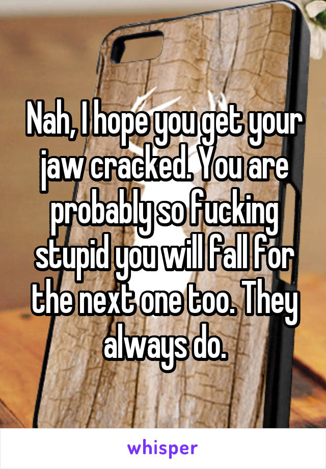 Nah, I hope you get your jaw cracked. You are probably so fucking stupid you will fall for the next one too. They always do.