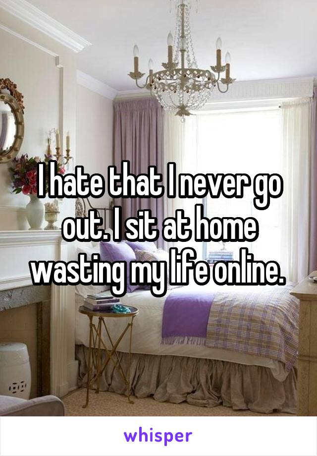 I hate that I never go out. I sit at home wasting my life online. 