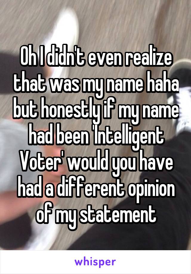 Oh I didn't even realize that was my name haha but honestly if my name had been 'Intelligent Voter' would you have had a different opinion of my statement