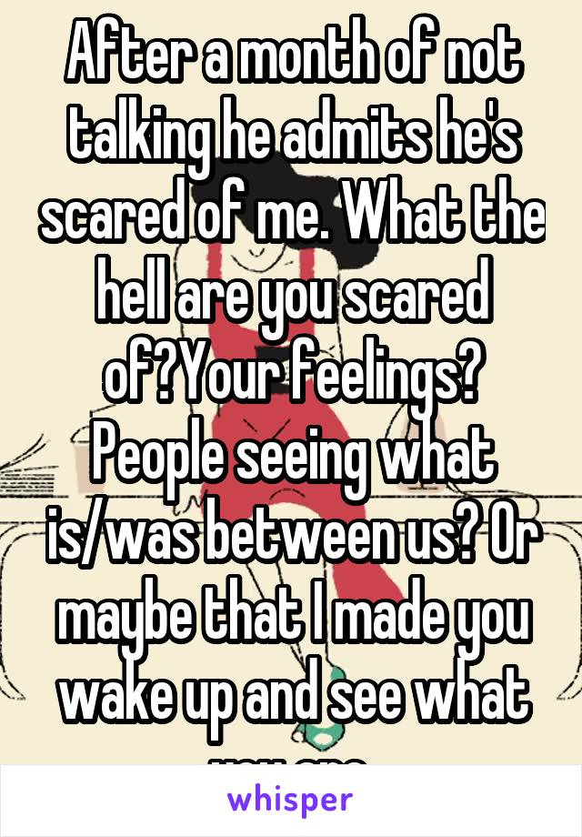 After a month of not talking he admits he's scared of me. What the hell are you scared of?Your feelings? People seeing what is/was between us? Or maybe that I made you wake up and see what you are.
