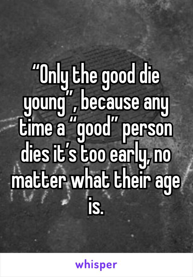 “Only the good die young”, because any time a “good” person dies it’s too early, no matter what their age is.
