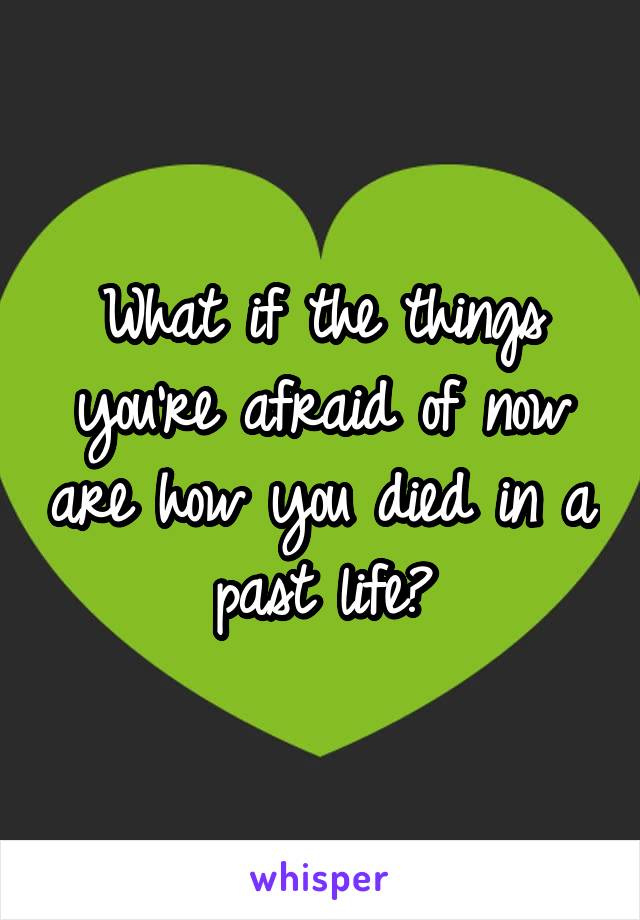 What if the things you're afraid of now are how you died in a past life?