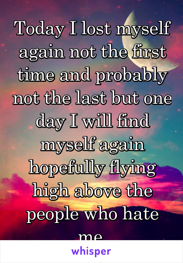 Today I lost myself again not the first time and probably not the last but one day I will find myself again hopefully flying high above the people who hate me 