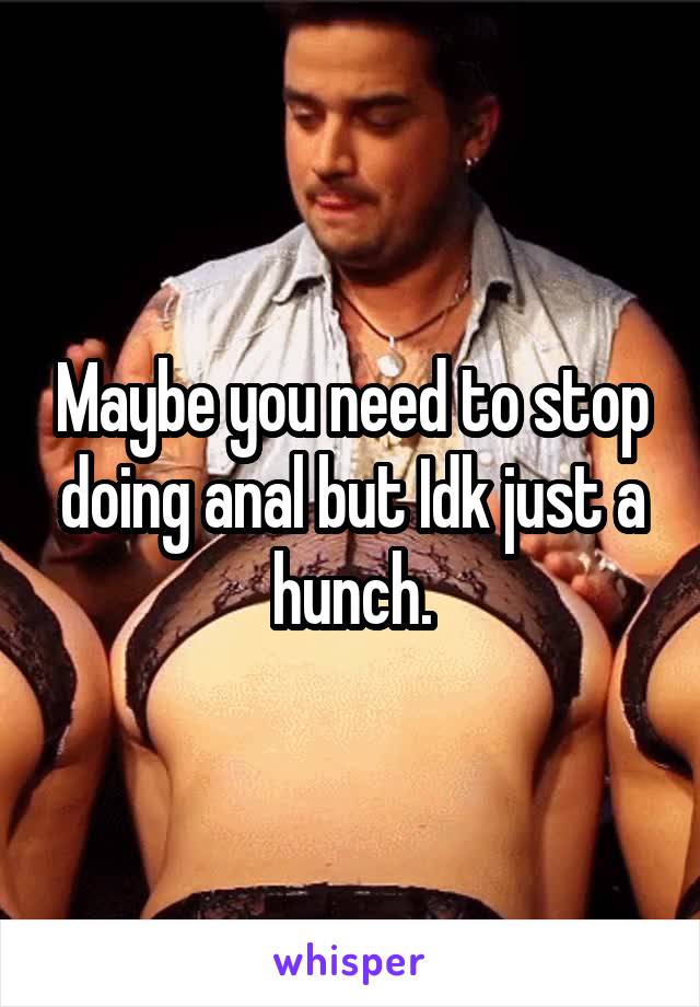 Maybe you need to stop doing anal but Idk just a hunch.