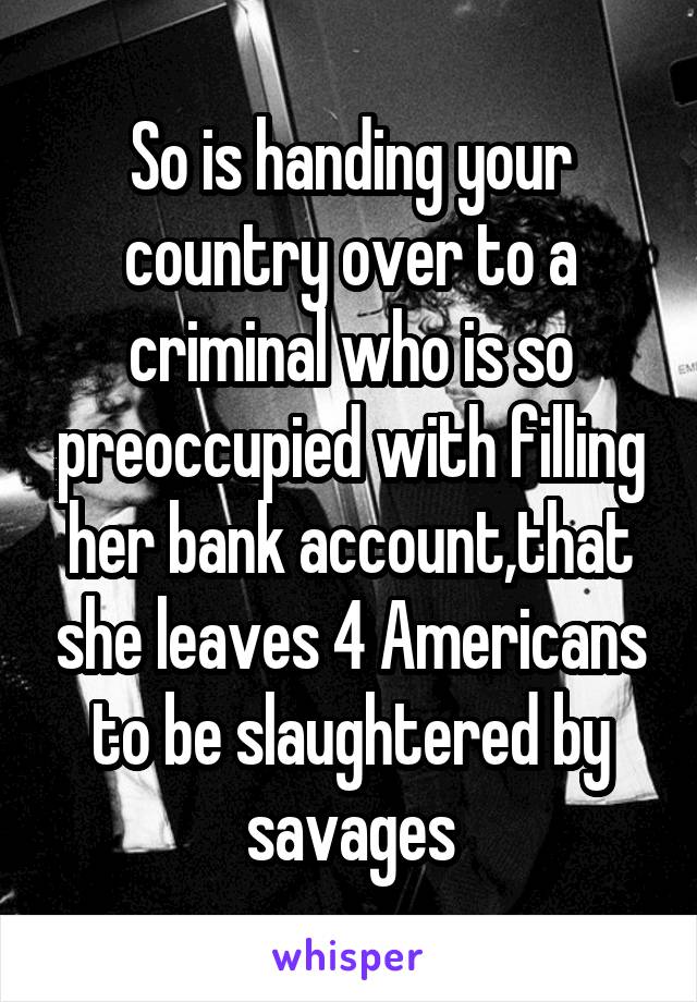 So is handing your country over to a criminal who is so preoccupied with filling her bank account,that she leaves 4 Americans to be slaughtered by savages