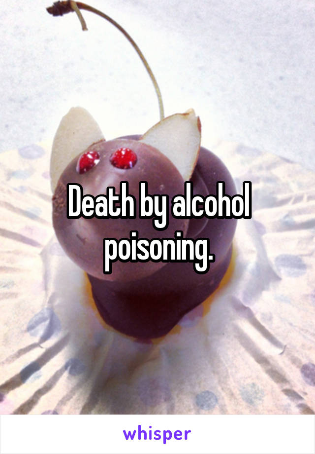 Death by alcohol poisoning.
