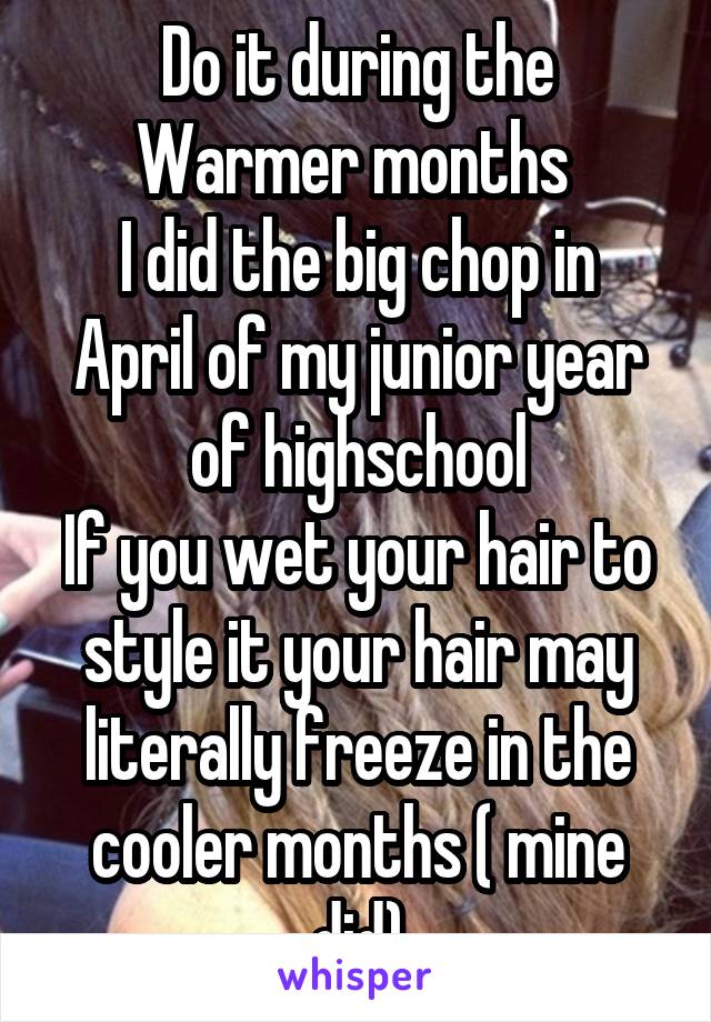 Do it during the Warmer months 
I did the big chop in April of my junior year of highschool
If you wet your hair to style it your hair may literally freeze in the cooler months ( mine did)