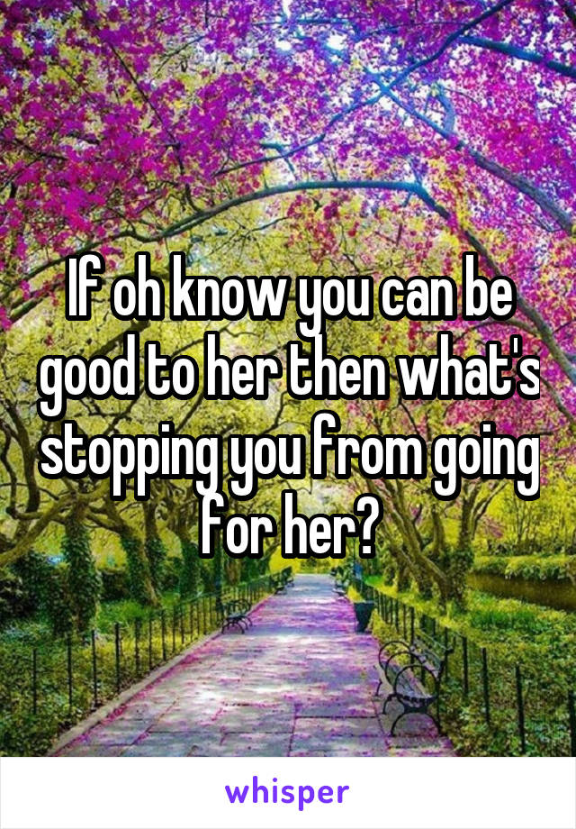 If oh know you can be good to her then what's stopping you from going for her?