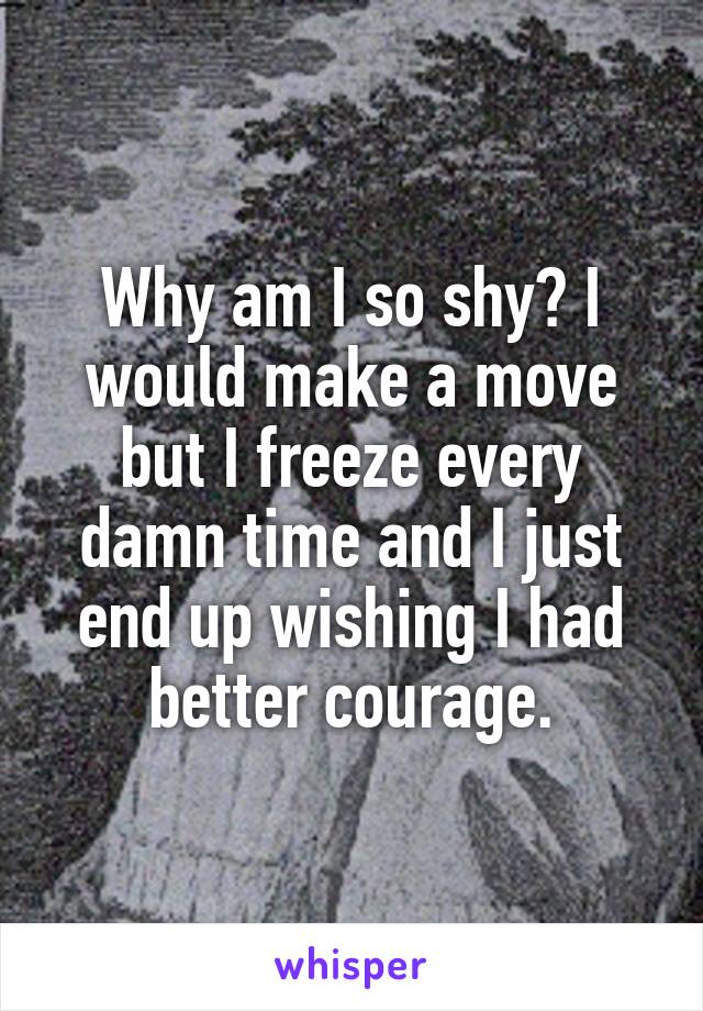 Why am I so shy? I would make a move but I freeze every damn time and I just end up wishing I had better courage.