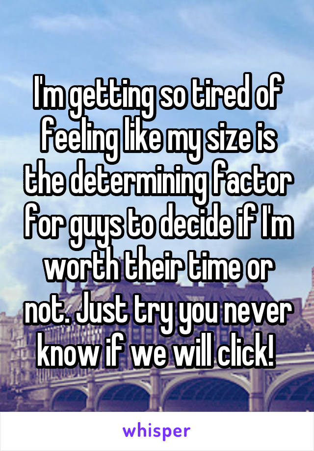 I'm getting so tired of feeling like my size is the determining factor for guys to decide if I'm worth their time or not. Just try you never know if we will click! 
