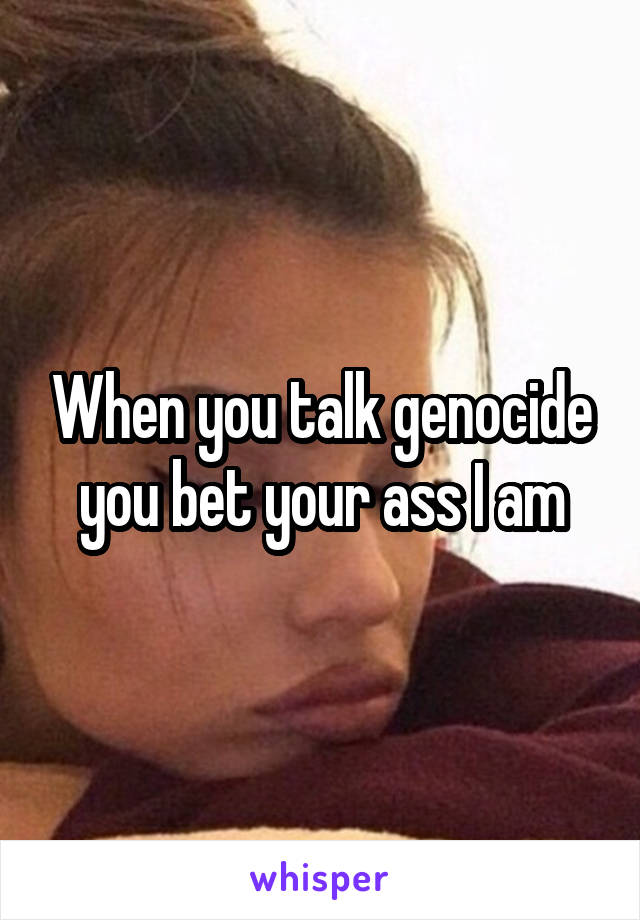 When you talk genocide you bet your ass I am