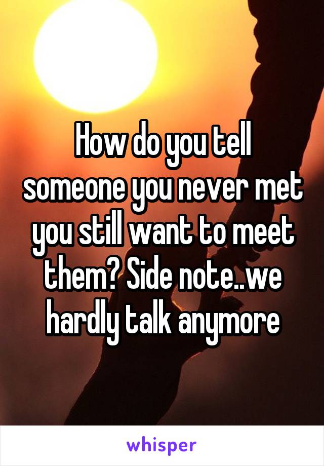 How do you tell someone you never met you still want to meet them? Side note..we hardly talk anymore