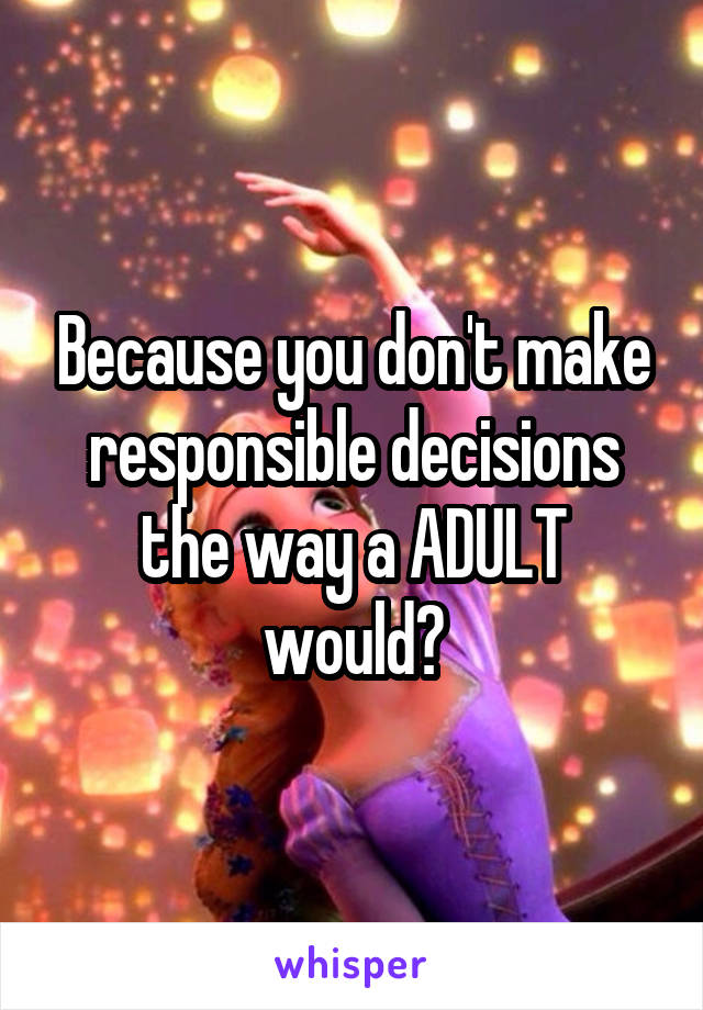 Because you don't make responsible decisions the way a ADULT would?