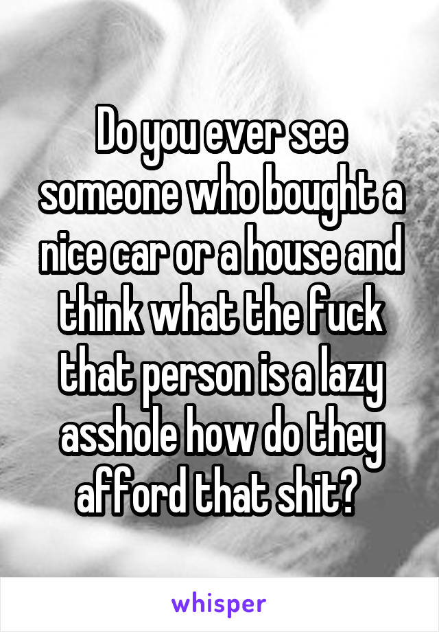 Do you ever see someone who bought a nice car or a house and think what the fuck that person is a lazy asshole how do they afford that shit? 