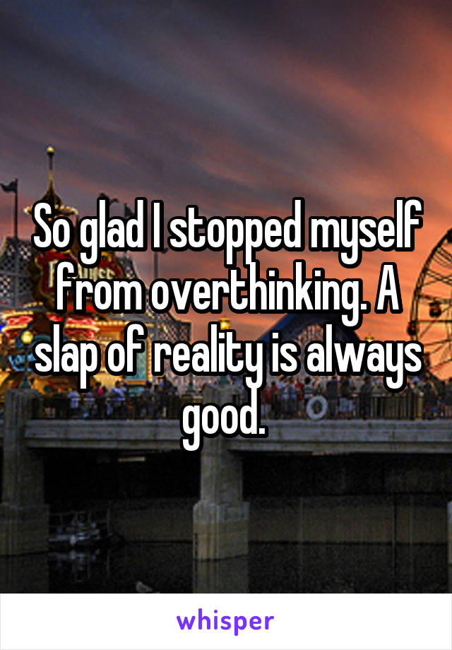 So glad I stopped myself from overthinking. A slap of reality is always good. 
