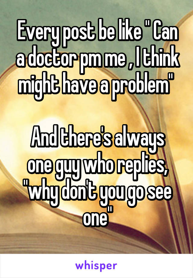 Every post be like " Can a doctor pm me , I think might have a problem" 

And there's always one guy who replies, "why don't you go see one"
