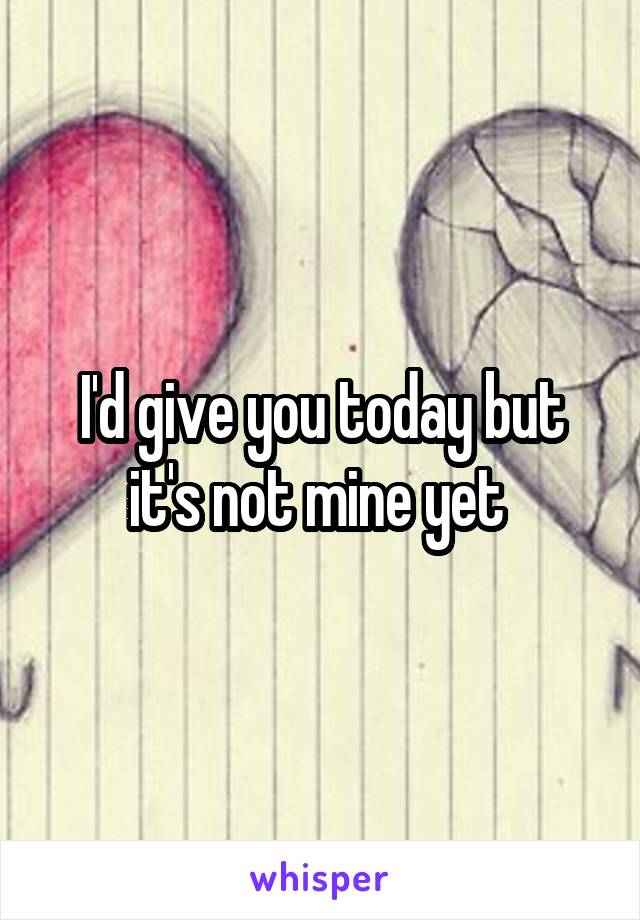 I'd give you today but it's not mine yet 
