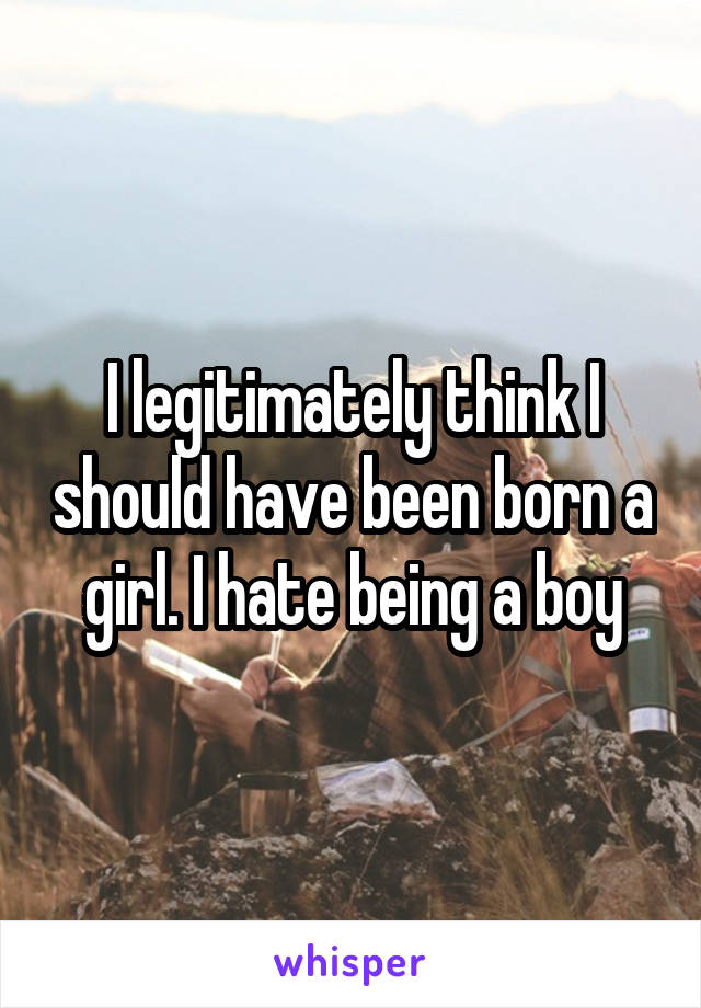 I legitimately think I should have been born a girl. I hate being a boy
