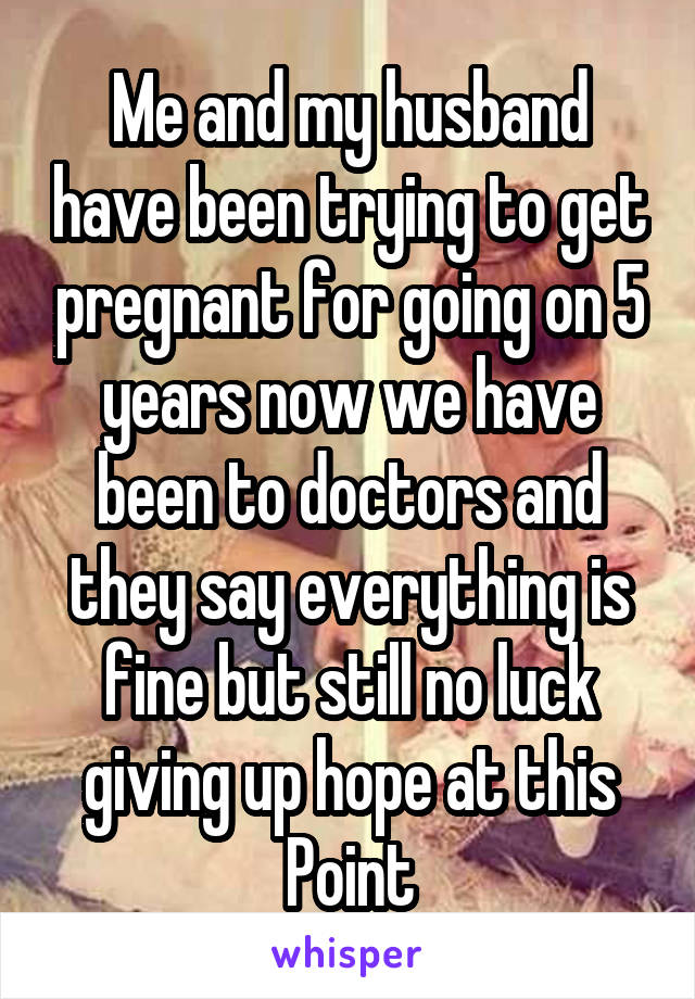 Me and my husband have been trying to get pregnant for going on 5 years now we have been to doctors and they say everything is fine but still no luck giving up hope at this Point