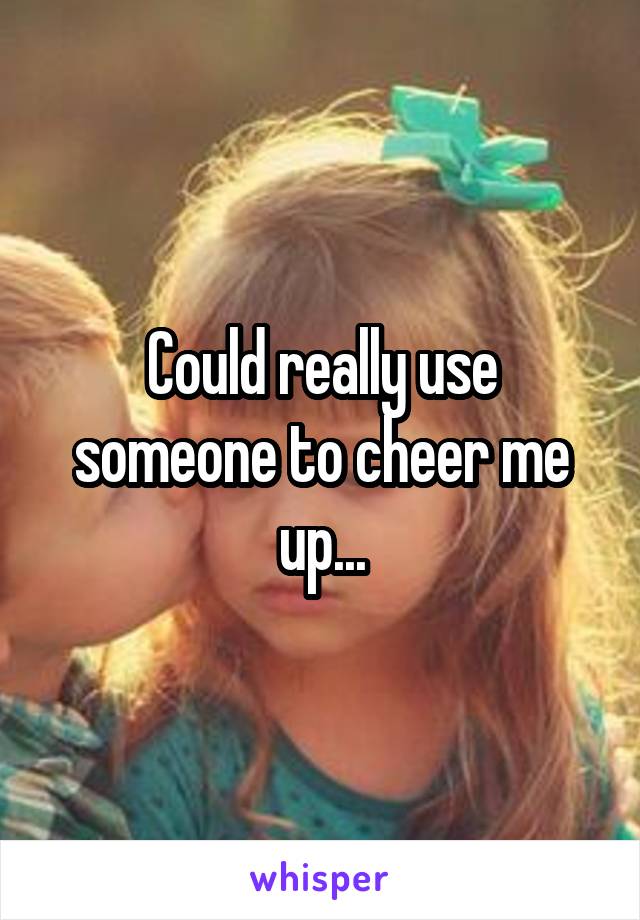 Could really use someone to cheer me up...