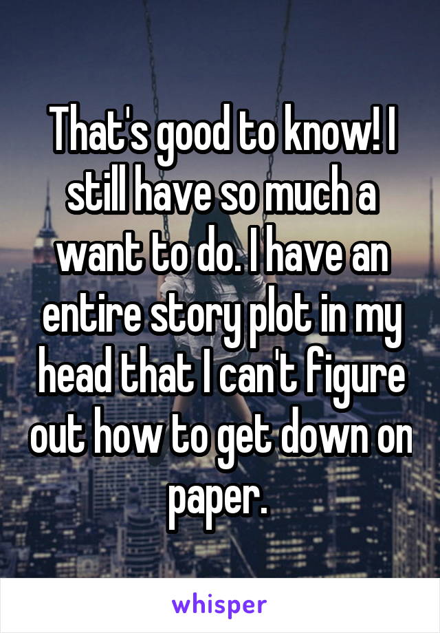 That's good to know! I still have so much a want to do. I have an entire story plot in my head that I can't figure out how to get down on paper. 