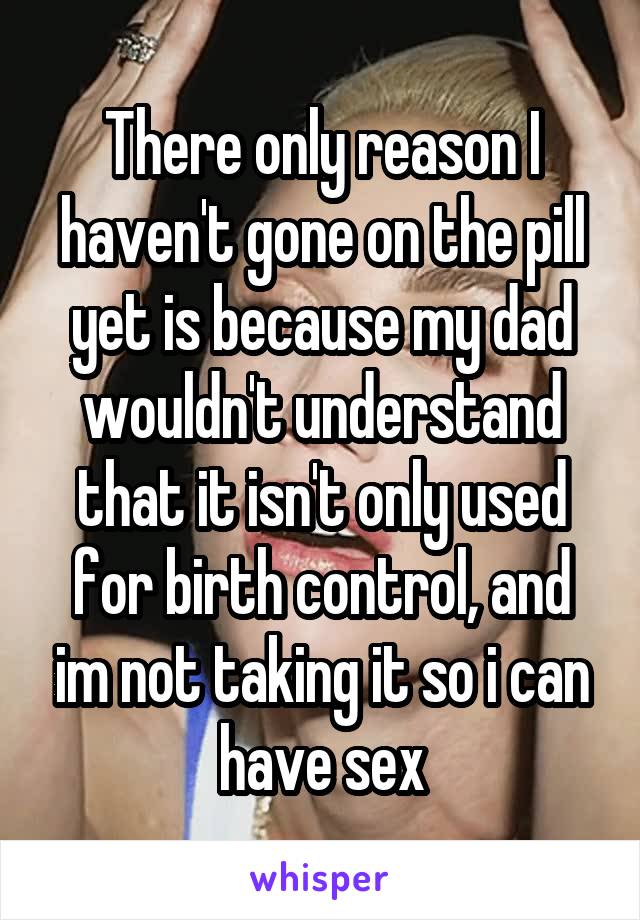 There only reason I haven't gone on the pill yet is because my dad wouldn't understand that it isn't only used for birth control, and im not taking it so i can have sex