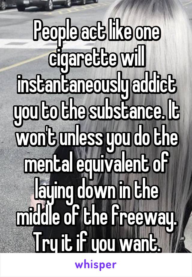 People act like one cigarette will instantaneously addict you to the substance. It won't unless you do the mental equivalent of laying down in the middle of the freeway. Try it if you want.