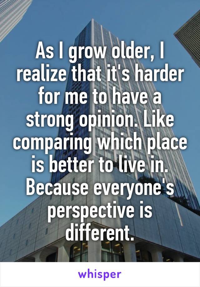 As I grow older, I realize that it's harder for me to have a strong opinion. Like comparing which place is better to live in. Because everyone's perspective is different.