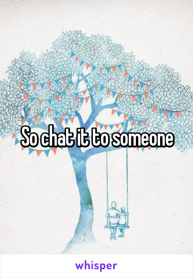 So chat it to someone