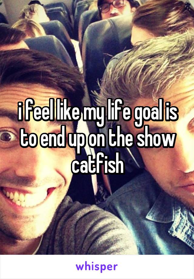 i feel like my life goal is to end up on the show catfish