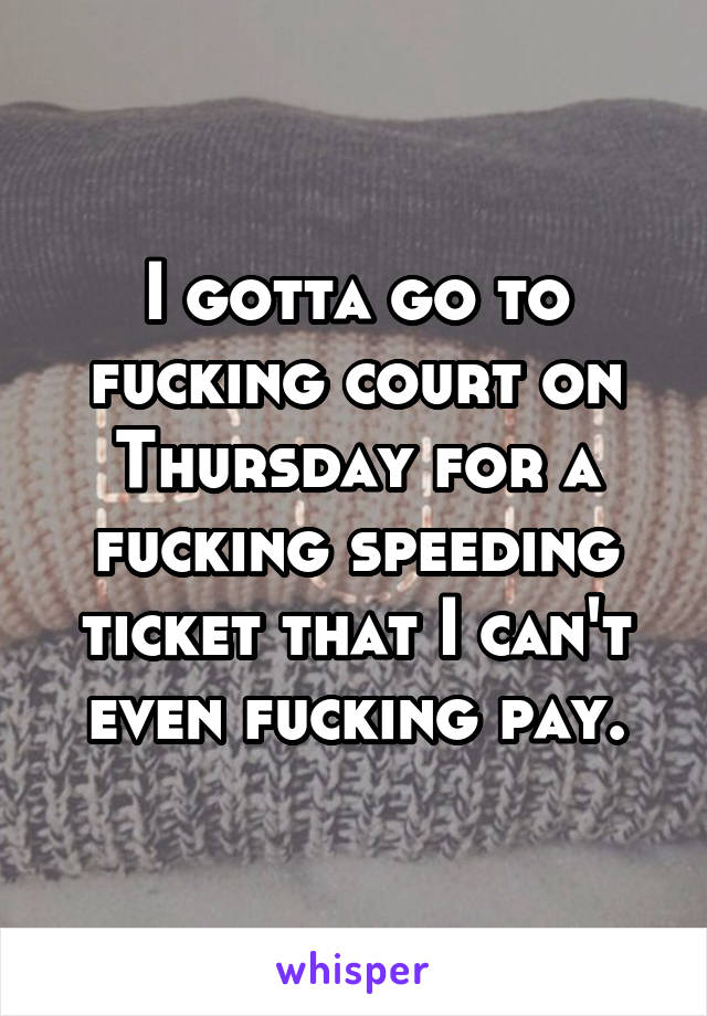 I gotta go to fucking court on Thursday for a fucking speeding ticket that I can't even fucking pay.