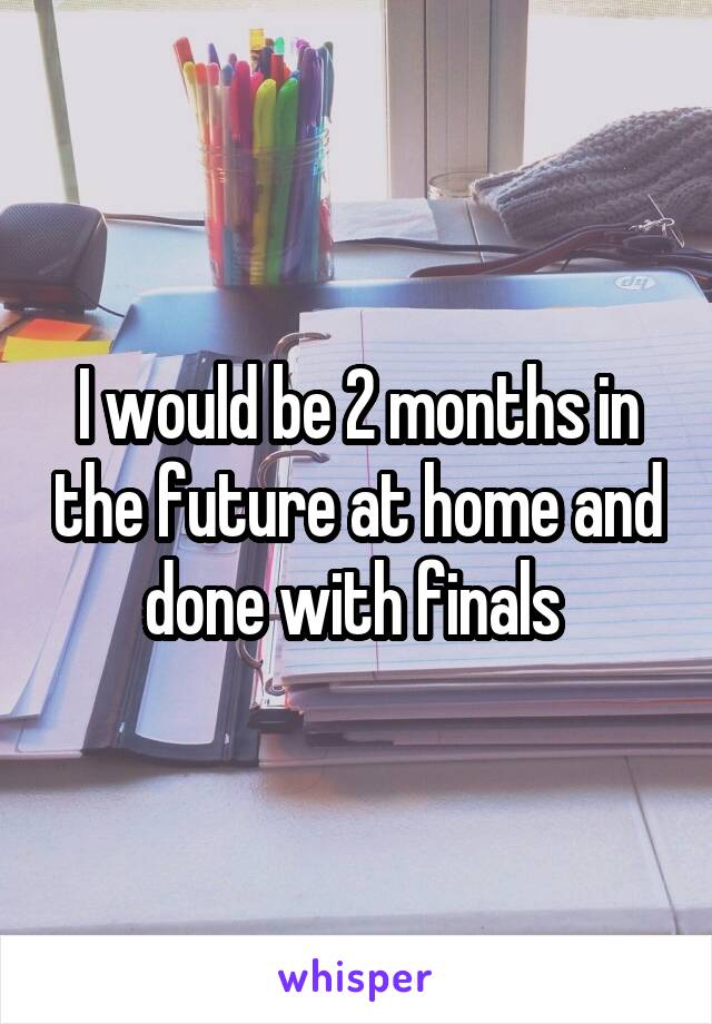 I would be 2 months in the future at home and done with finals 