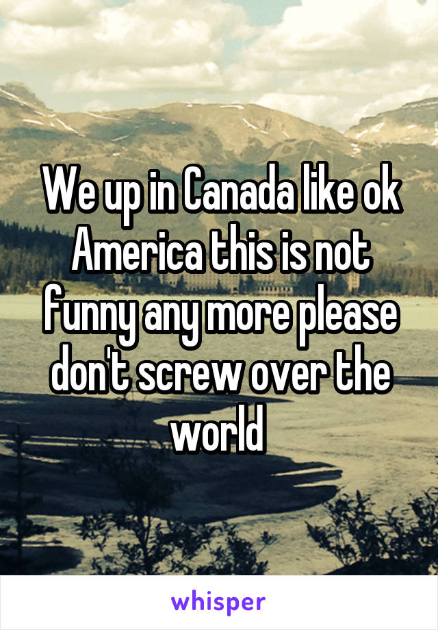 We up in Canada like ok America this is not funny any more please don't screw over the world 