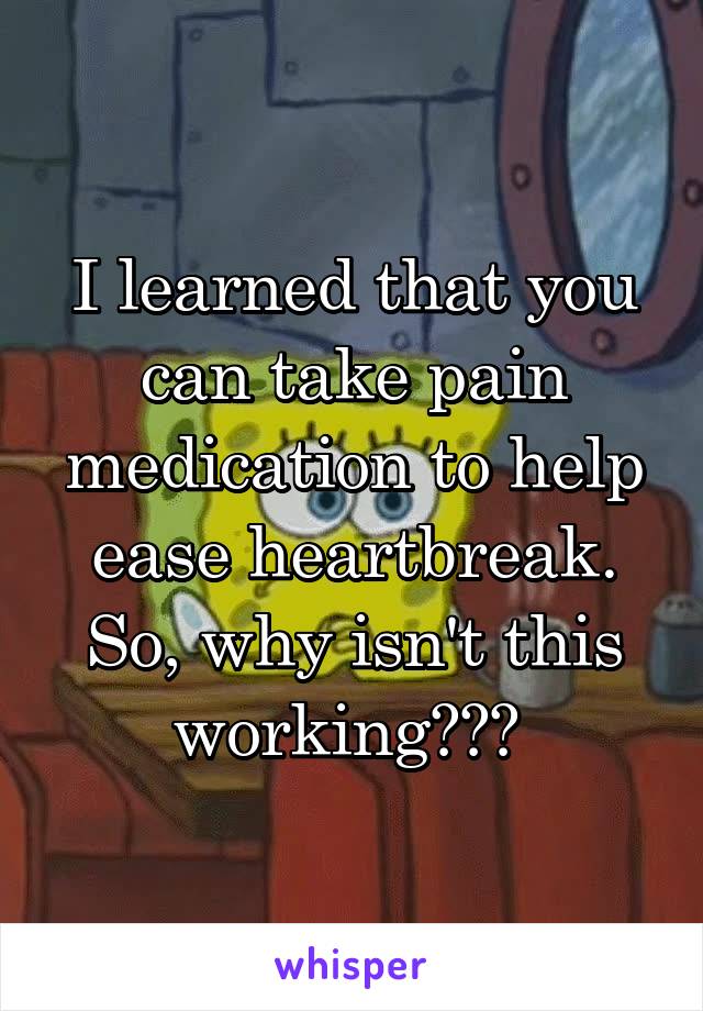 I learned that you can take pain medication to help ease heartbreak. So, why isn't this working??? 