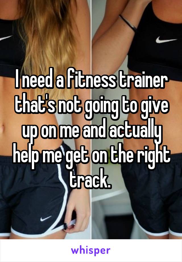 I need a fitness trainer that's not going to give up on me and actually help me get on the right track. 