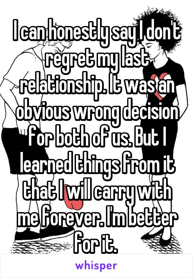I can honestly say I don't regret my last relationship. It was an obvious wrong decision for both of us. But I learned things from it that I will carry with me forever. I'm better for it. 