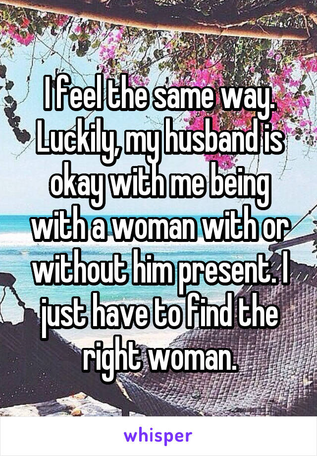 I feel the same way. Luckily, my husband is okay with me being with a woman with or without him present. I just have to find the right woman.