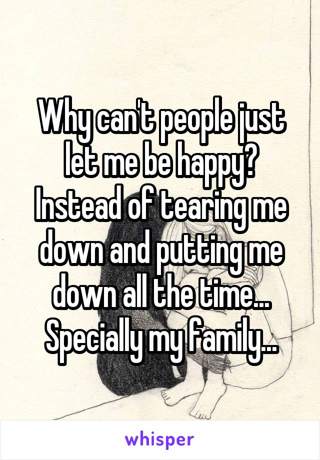 Why can't people just let me be happy? Instead of tearing me down and putting me down all the time... Specially my family...