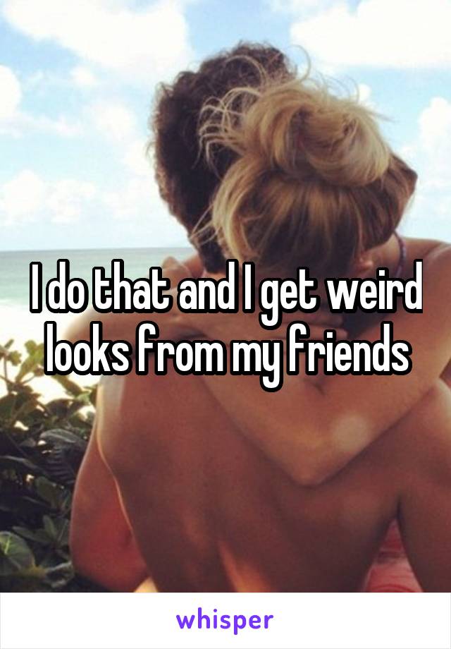 I do that and I get weird looks from my friends