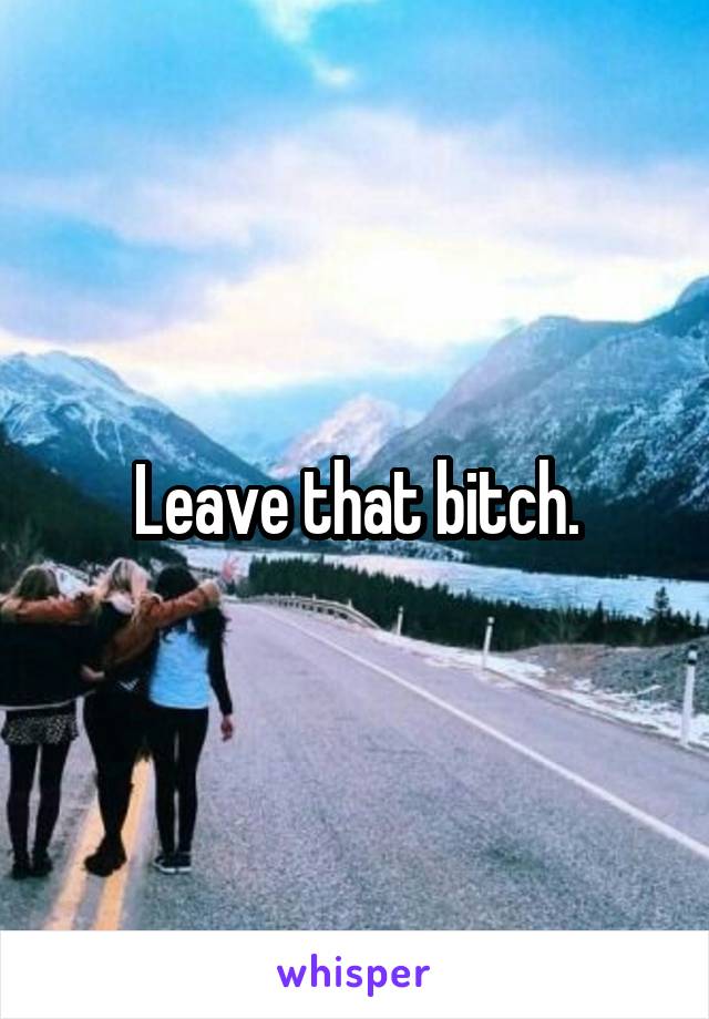 Leave that bitch.