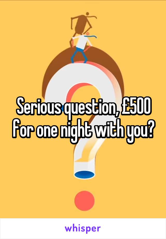 Serious question, £500 for one night with you?