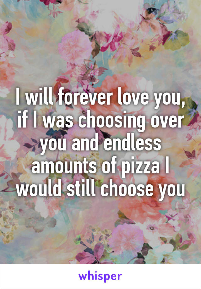 I will forever love you, if I was choosing over you and endless amounts of pizza I would still choose you