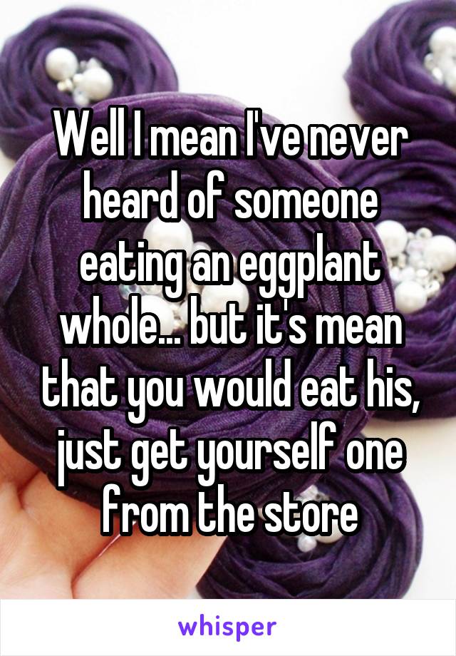 Well I mean I've never heard of someone eating an eggplant whole... but it's mean that you would eat his, just get yourself one from the store